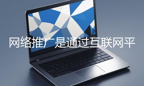 網絡推廣是通過互聯網平臺與技術手段提升品牌知名度、吸引目標用戶并推動業務增長的營銷方式